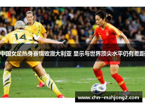 中国女足热身赛惜败澳大利亚 显示与世界顶尖水平仍有差距 中国女足热身赛惜败澳大利亚 显示与世界顶尖水平仍有差距