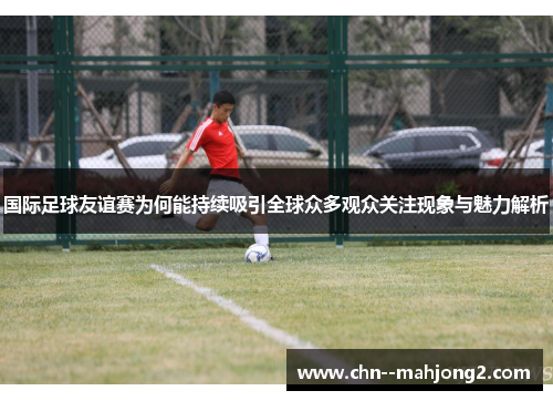 国际足球友谊赛为何能持续吸引全球众多观众关注现象与魅力解析 国际足球友谊赛为何能持续吸引全球众多观众关注现象与魅力解析